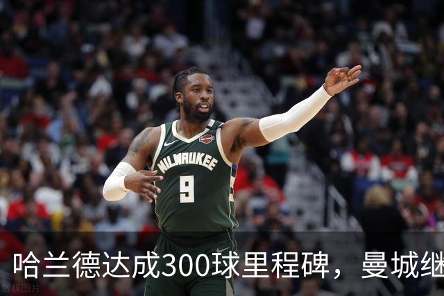 哈兰德达成300球里程碑，曼城继续领跑赛事