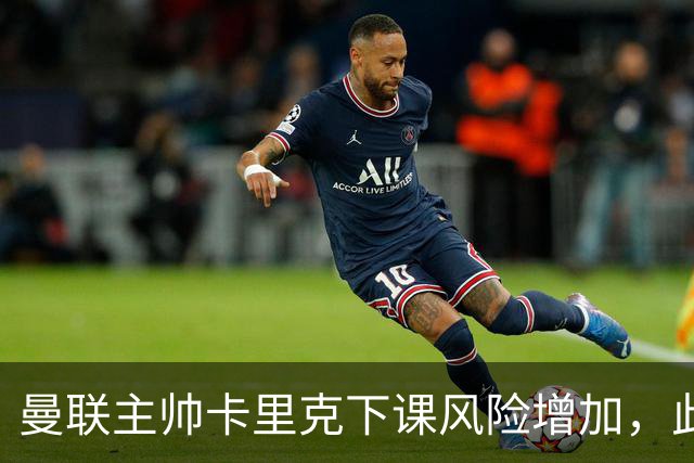 曼联主帅卡里克下课风险增加，此轮联赛表现堪忧