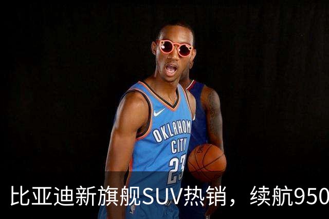 比亚迪新旗舰SUV热销，续航950公里受追捧